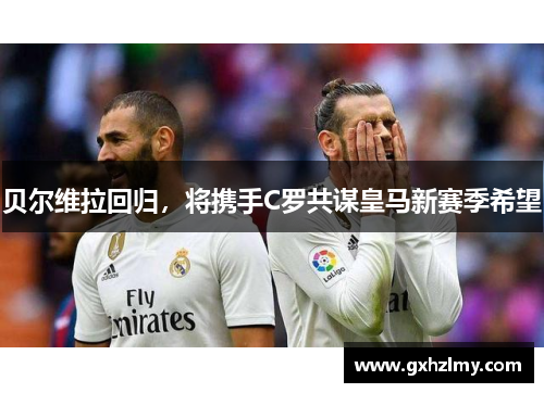 贝尔维拉回归，将携手C罗共谋皇马新赛季希望